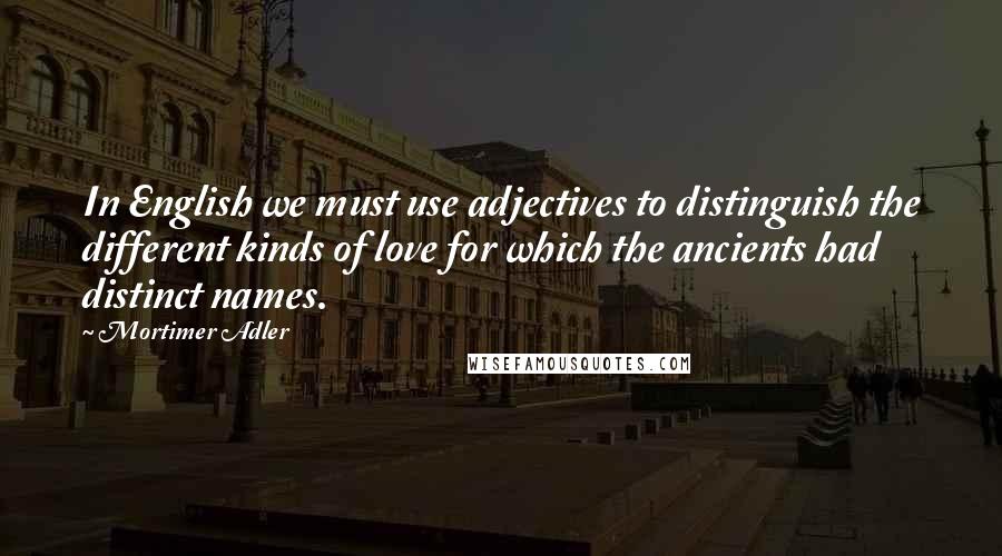 Mortimer Adler Quotes: In English we must use adjectives to distinguish the different kinds of love for which the ancients had distinct names.