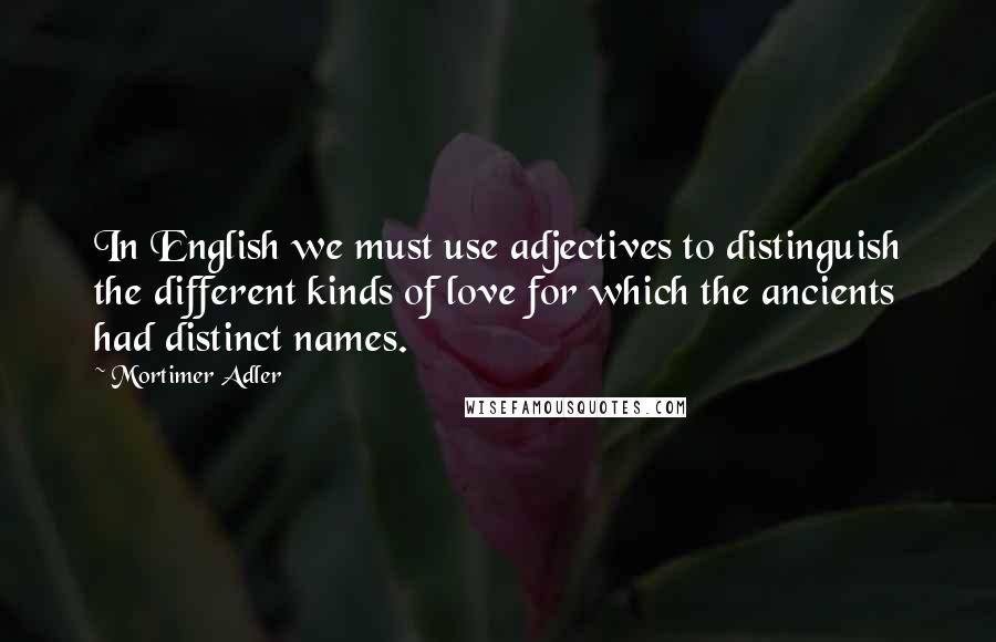 Mortimer Adler Quotes: In English we must use adjectives to distinguish the different kinds of love for which the ancients had distinct names.