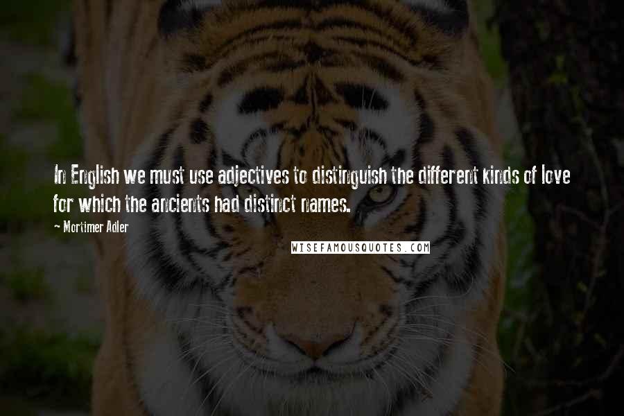 Mortimer Adler Quotes: In English we must use adjectives to distinguish the different kinds of love for which the ancients had distinct names.