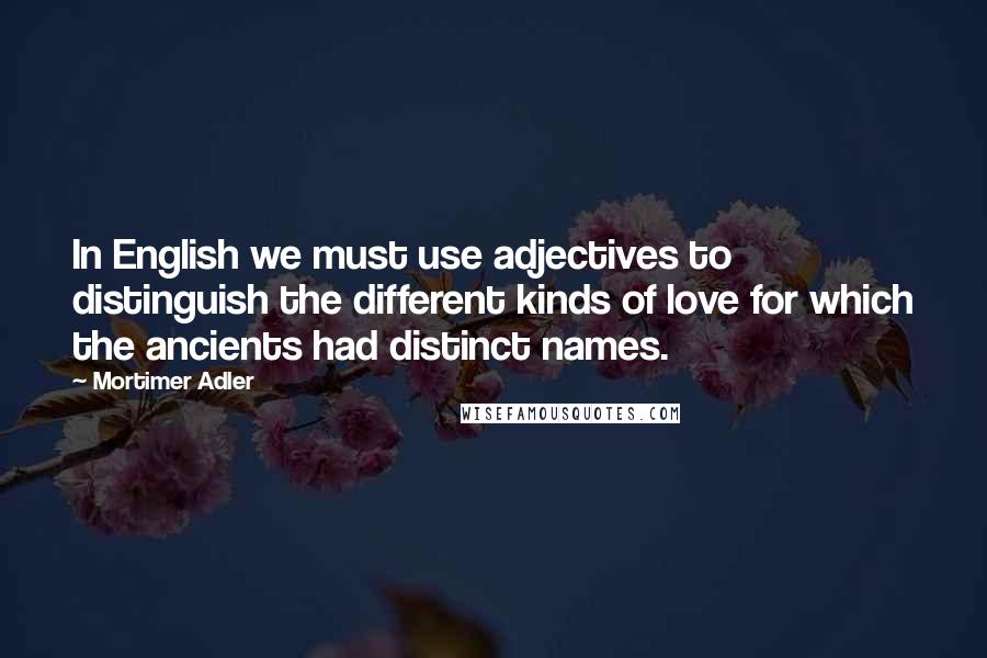 Mortimer Adler Quotes: In English we must use adjectives to distinguish the different kinds of love for which the ancients had distinct names.