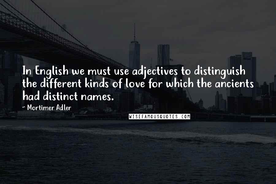 Mortimer Adler Quotes: In English we must use adjectives to distinguish the different kinds of love for which the ancients had distinct names.