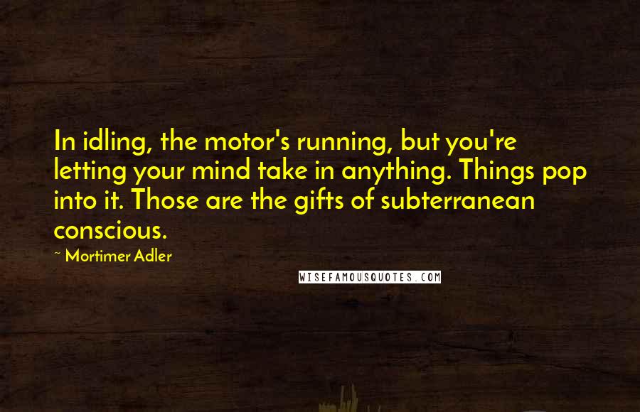 Mortimer Adler Quotes: In idling, the motor's running, but you're letting your mind take in anything. Things pop into it. Those are the gifts of subterranean conscious.