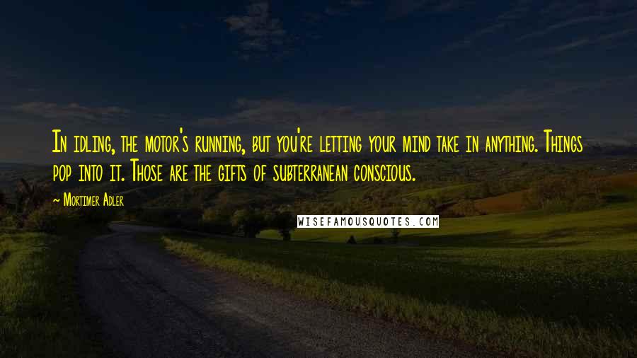 Mortimer Adler Quotes: In idling, the motor's running, but you're letting your mind take in anything. Things pop into it. Those are the gifts of subterranean conscious.