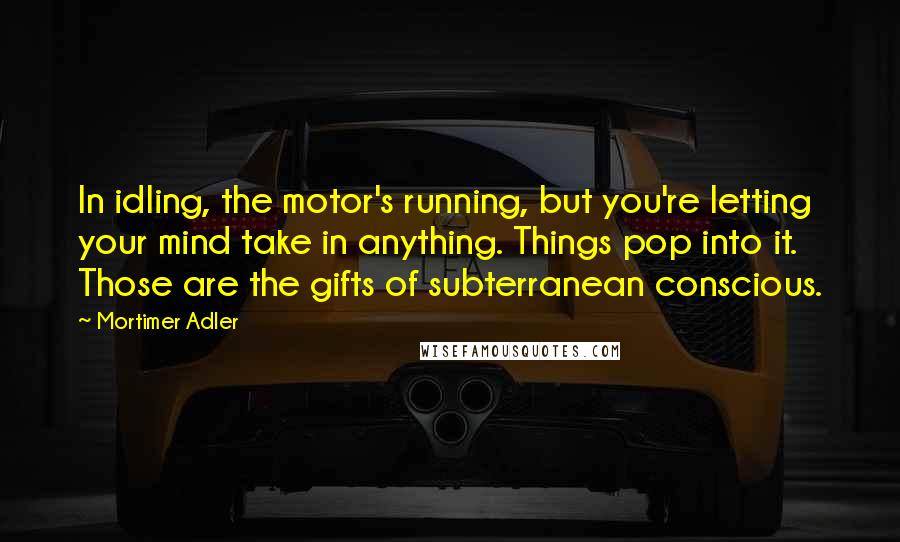 Mortimer Adler Quotes: In idling, the motor's running, but you're letting your mind take in anything. Things pop into it. Those are the gifts of subterranean conscious.