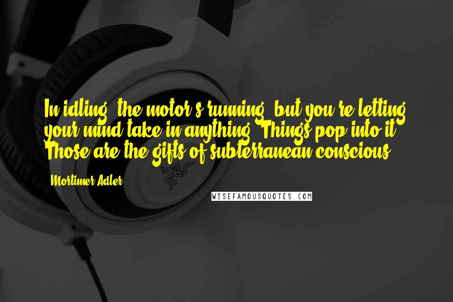 Mortimer Adler Quotes: In idling, the motor's running, but you're letting your mind take in anything. Things pop into it. Those are the gifts of subterranean conscious.