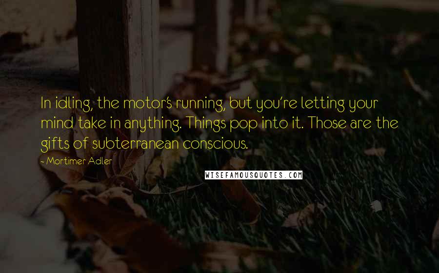 Mortimer Adler Quotes: In idling, the motor's running, but you're letting your mind take in anything. Things pop into it. Those are the gifts of subterranean conscious.