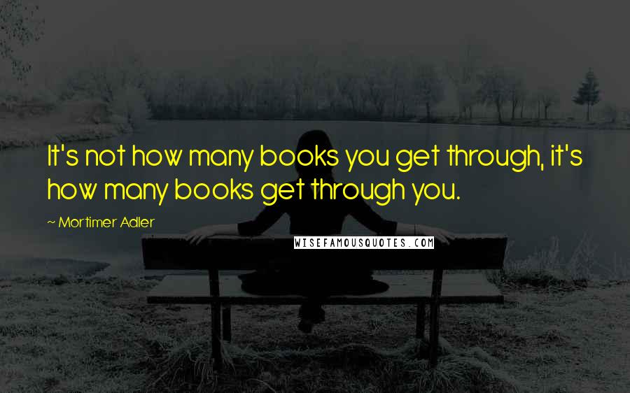 Mortimer Adler Quotes: It's not how many books you get through, it's how many books get through you.