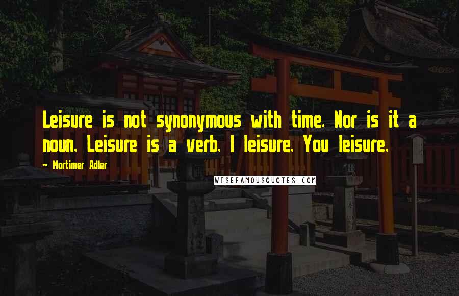 Mortimer Adler Quotes: Leisure is not synonymous with time. Nor is it a noun. Leisure is a verb. I leisure. You leisure.