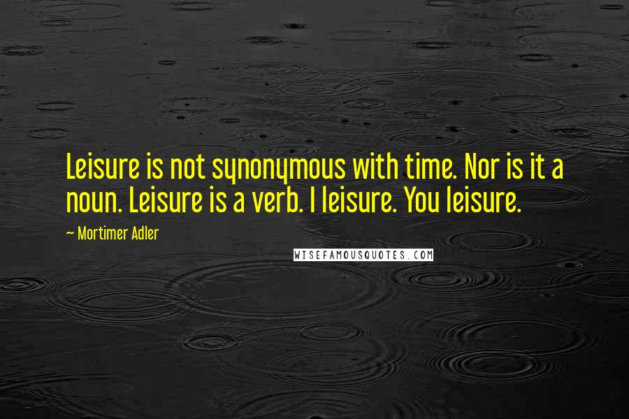 Mortimer Adler Quotes: Leisure is not synonymous with time. Nor is it a noun. Leisure is a verb. I leisure. You leisure.