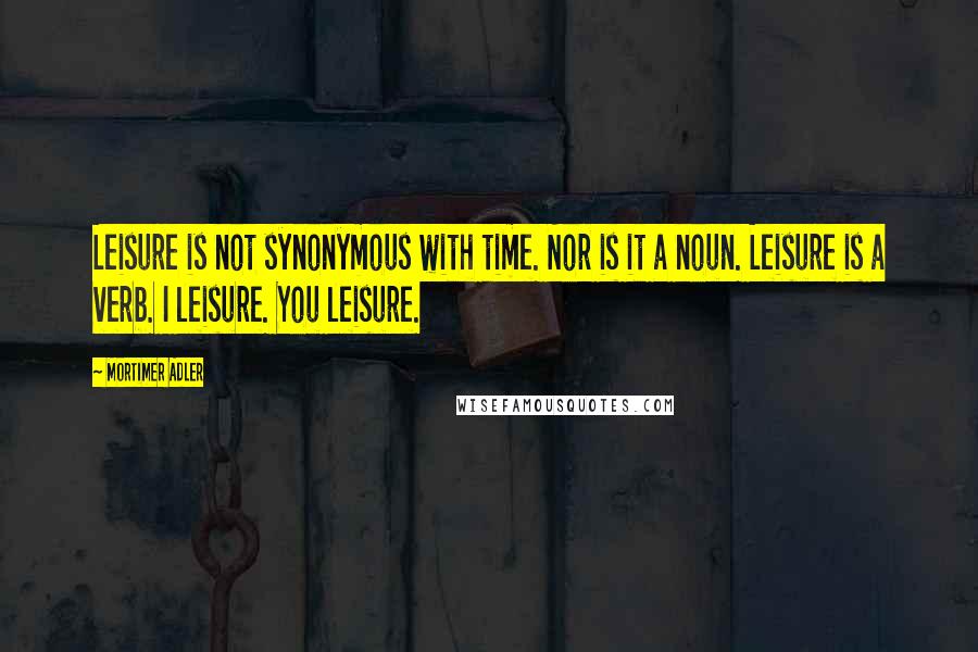 Mortimer Adler Quotes: Leisure is not synonymous with time. Nor is it a noun. Leisure is a verb. I leisure. You leisure.