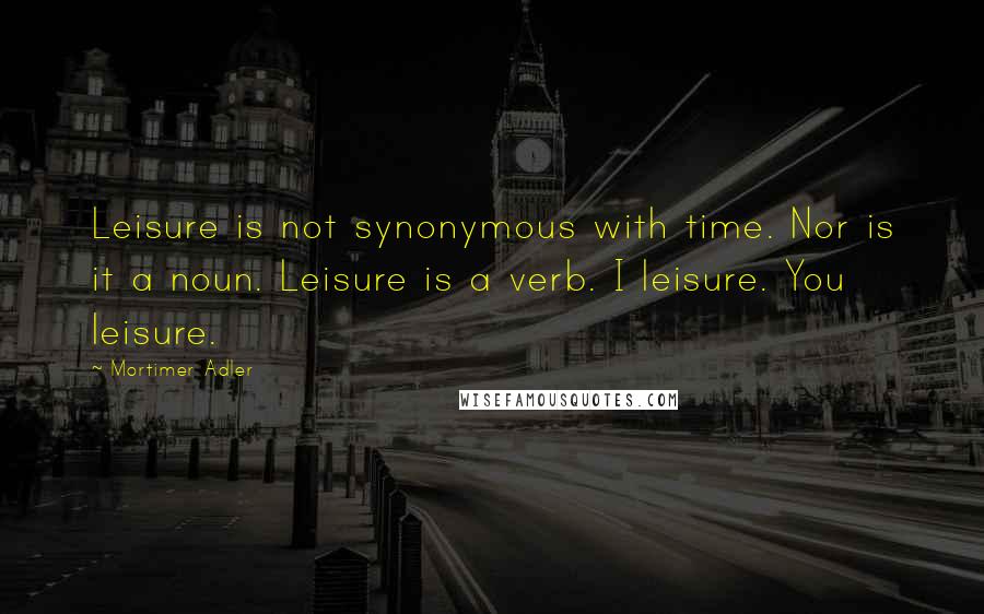 Mortimer Adler Quotes: Leisure is not synonymous with time. Nor is it a noun. Leisure is a verb. I leisure. You leisure.