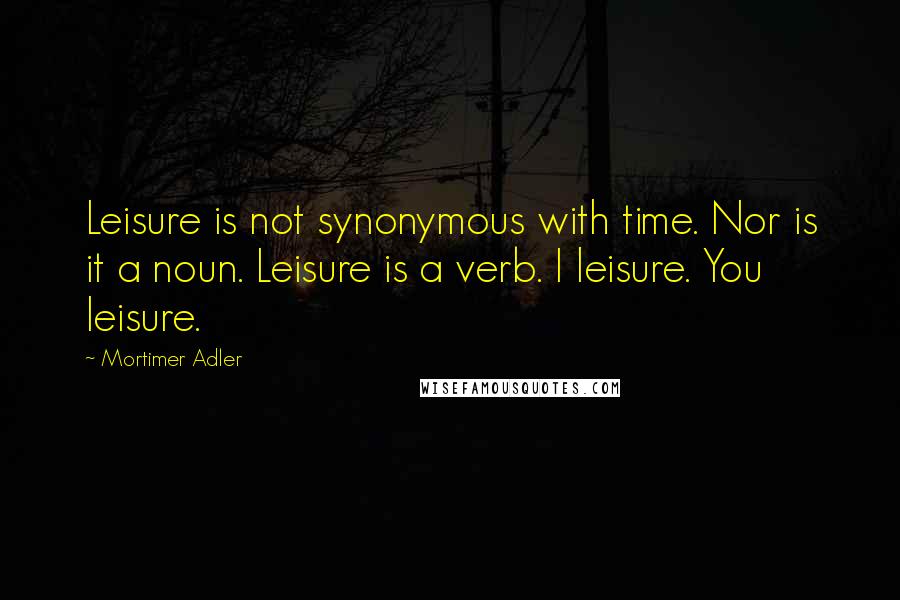 Mortimer Adler Quotes: Leisure is not synonymous with time. Nor is it a noun. Leisure is a verb. I leisure. You leisure.