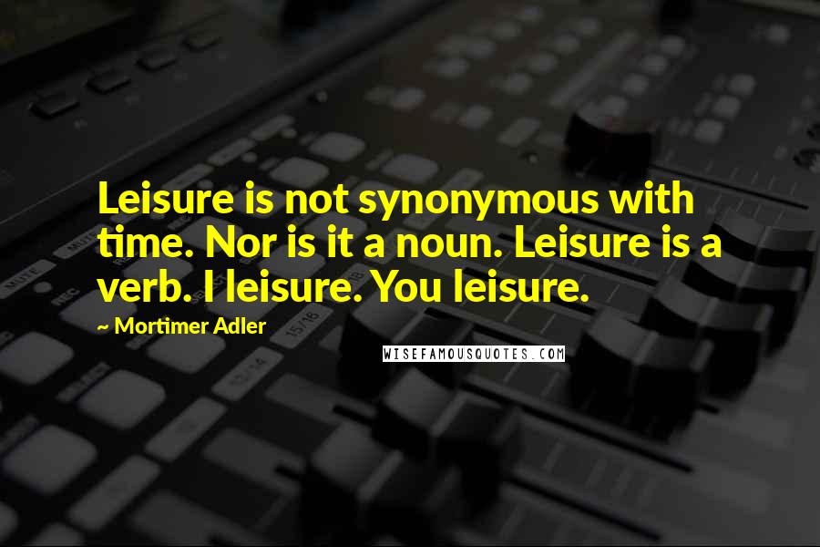 Mortimer Adler Quotes: Leisure is not synonymous with time. Nor is it a noun. Leisure is a verb. I leisure. You leisure.