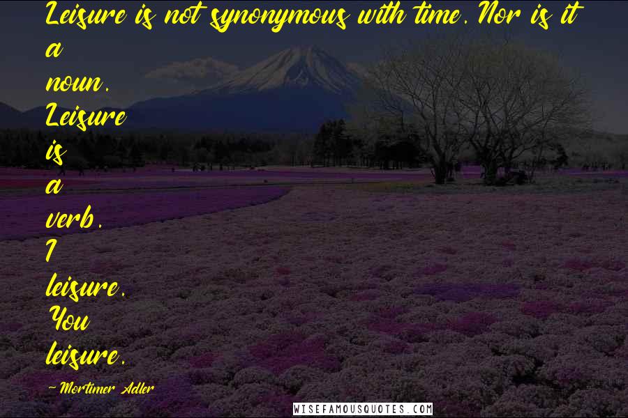 Mortimer Adler Quotes: Leisure is not synonymous with time. Nor is it a noun. Leisure is a verb. I leisure. You leisure.