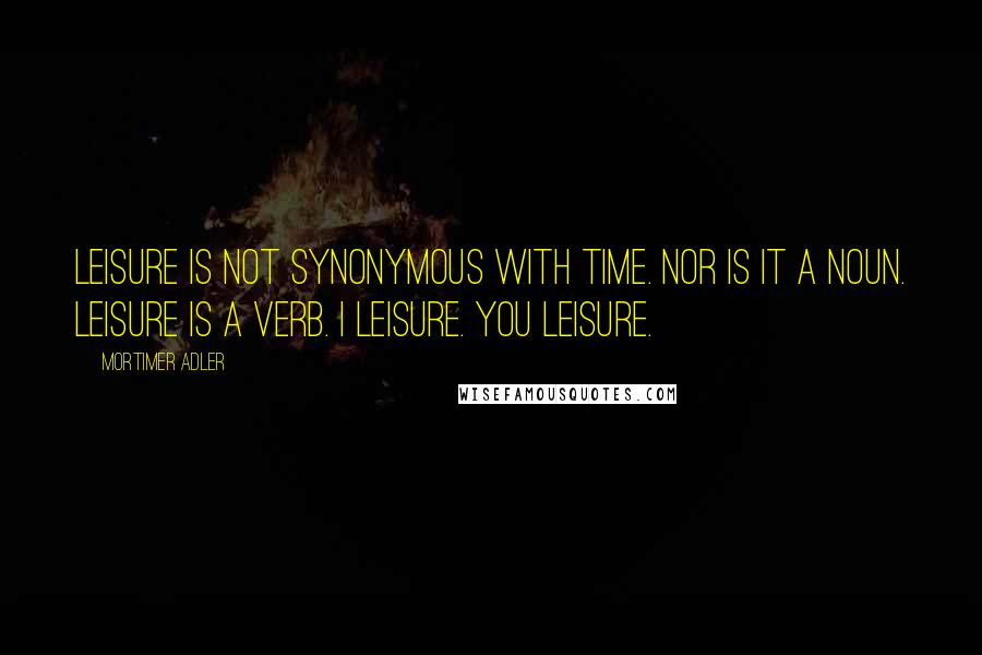 Mortimer Adler Quotes: Leisure is not synonymous with time. Nor is it a noun. Leisure is a verb. I leisure. You leisure.