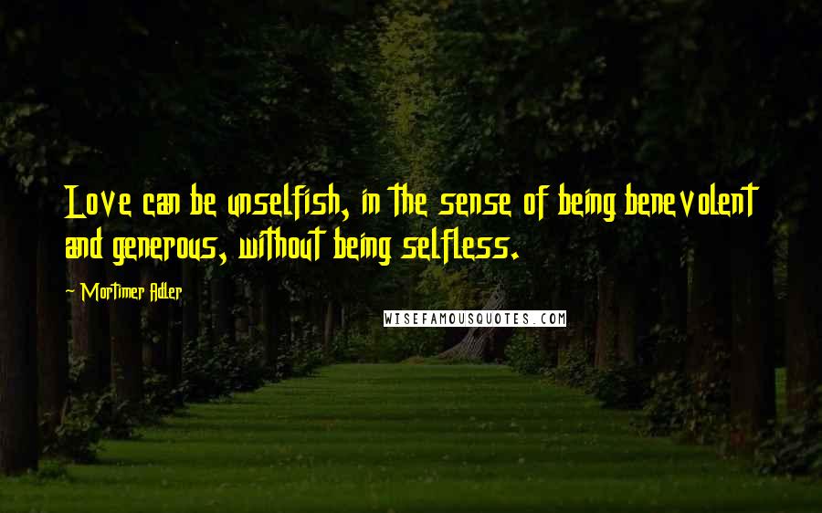 Mortimer Adler Quotes: Love can be unselfish, in the sense of being benevolent and generous, without being selfless.