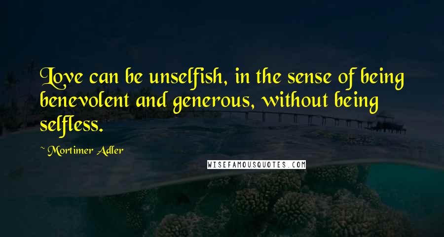 Mortimer Adler Quotes: Love can be unselfish, in the sense of being benevolent and generous, without being selfless.