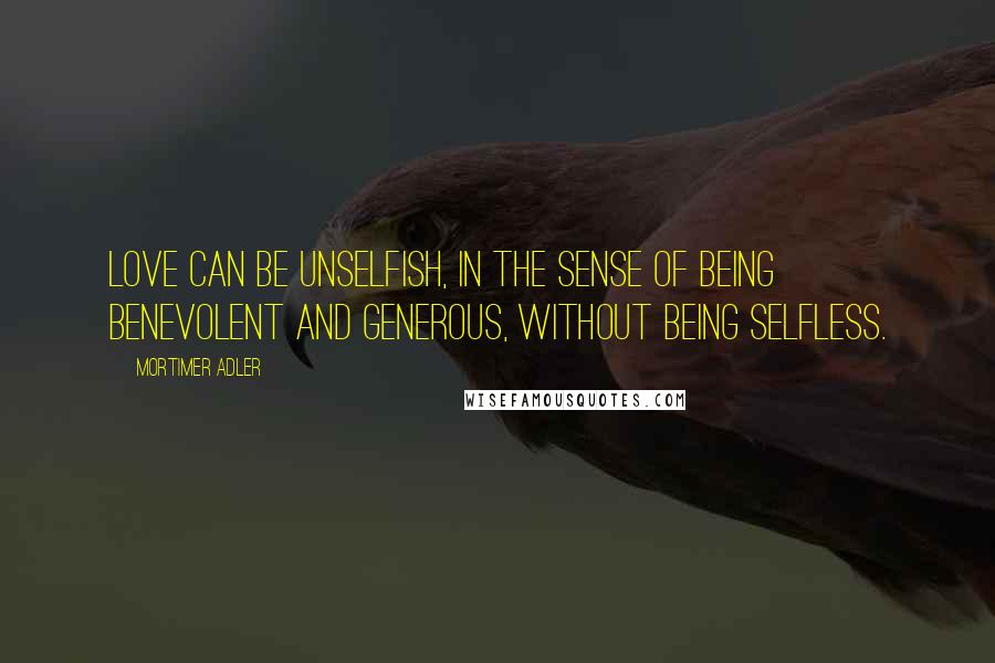 Mortimer Adler Quotes: Love can be unselfish, in the sense of being benevolent and generous, without being selfless.
