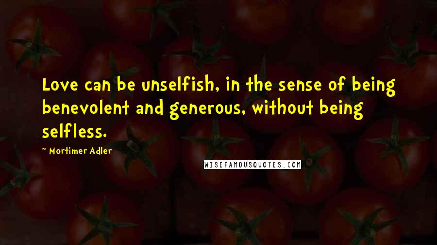 Mortimer Adler Quotes: Love can be unselfish, in the sense of being benevolent and generous, without being selfless.