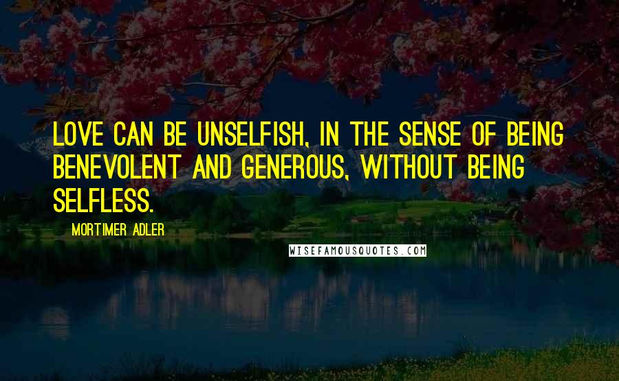 Mortimer Adler Quotes: Love can be unselfish, in the sense of being benevolent and generous, without being selfless.