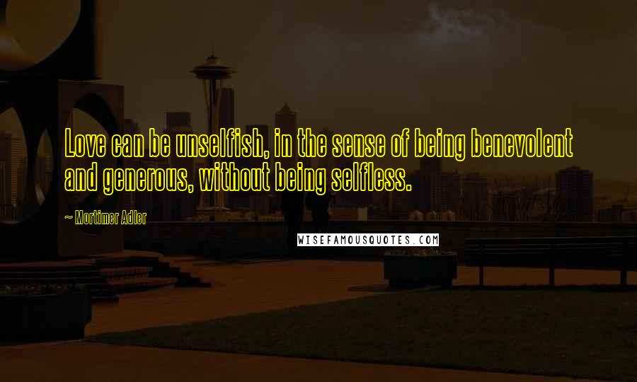 Mortimer Adler Quotes: Love can be unselfish, in the sense of being benevolent and generous, without being selfless.