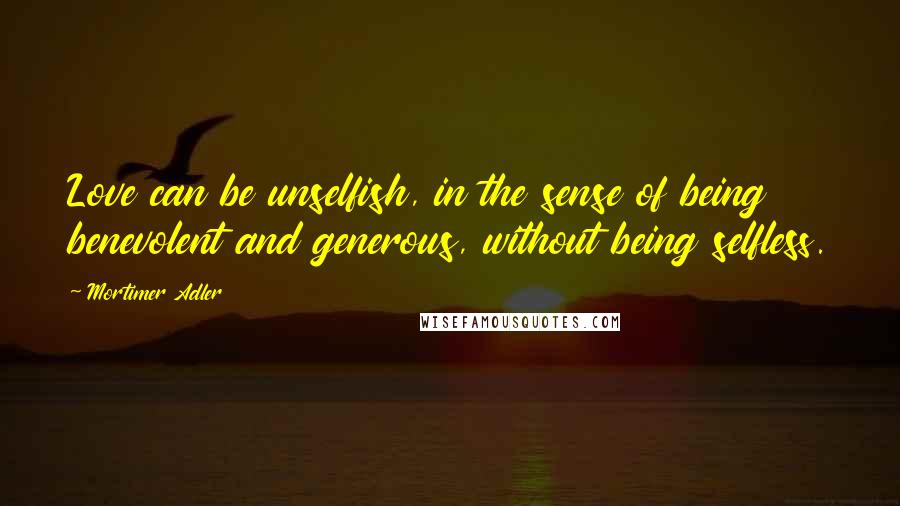 Mortimer Adler Quotes: Love can be unselfish, in the sense of being benevolent and generous, without being selfless.