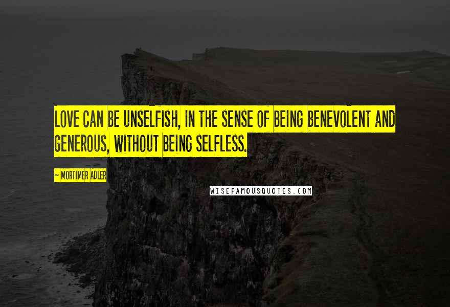 Mortimer Adler Quotes: Love can be unselfish, in the sense of being benevolent and generous, without being selfless.