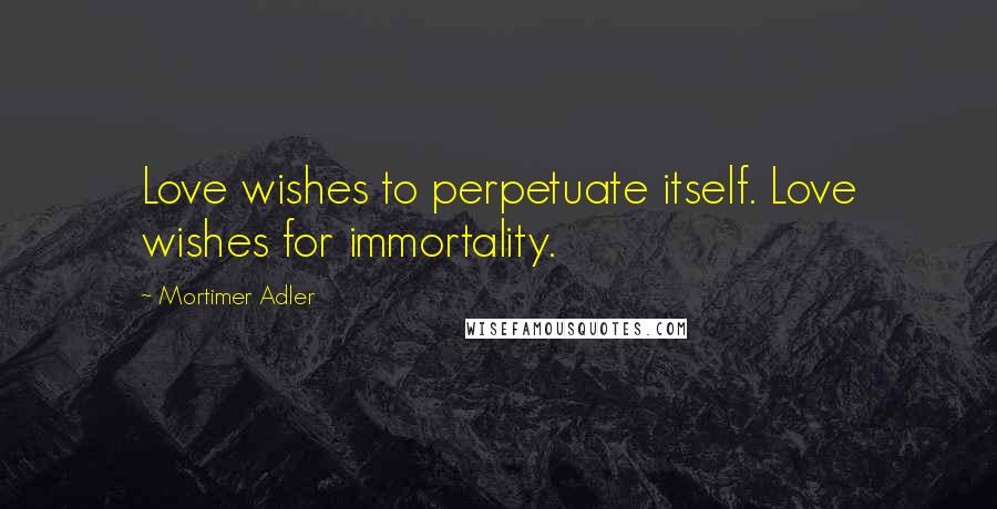 Mortimer Adler Quotes: Love wishes to perpetuate itself. Love wishes for immortality.