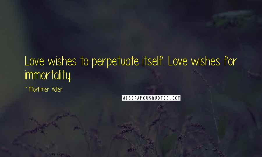 Mortimer Adler Quotes: Love wishes to perpetuate itself. Love wishes for immortality.