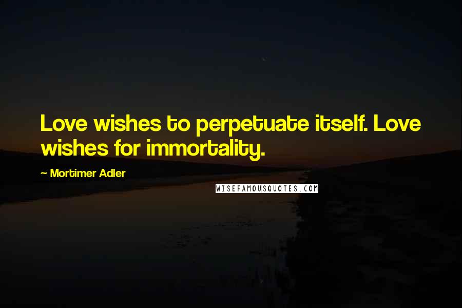 Mortimer Adler Quotes: Love wishes to perpetuate itself. Love wishes for immortality.