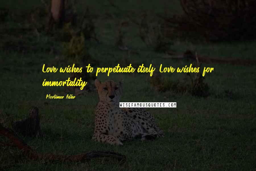 Mortimer Adler Quotes: Love wishes to perpetuate itself. Love wishes for immortality.