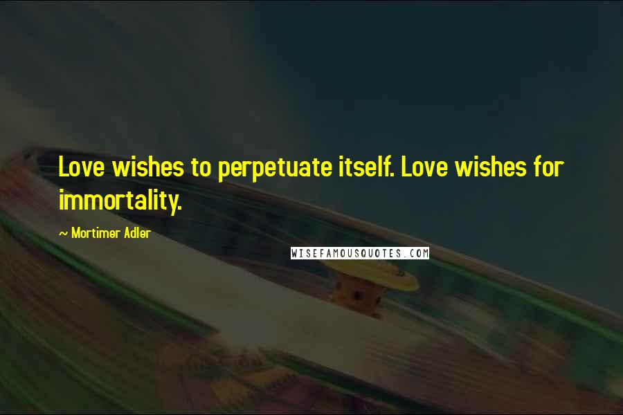 Mortimer Adler Quotes: Love wishes to perpetuate itself. Love wishes for immortality.