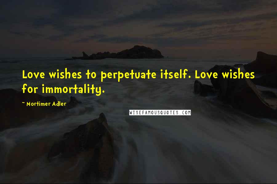 Mortimer Adler Quotes: Love wishes to perpetuate itself. Love wishes for immortality.