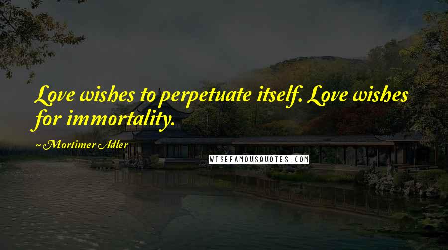Mortimer Adler Quotes: Love wishes to perpetuate itself. Love wishes for immortality.