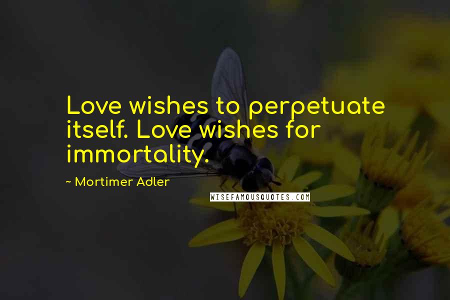 Mortimer Adler Quotes: Love wishes to perpetuate itself. Love wishes for immortality.