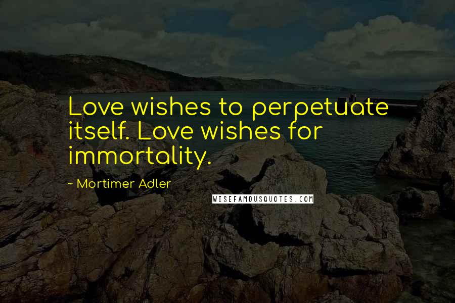 Mortimer Adler Quotes: Love wishes to perpetuate itself. Love wishes for immortality.