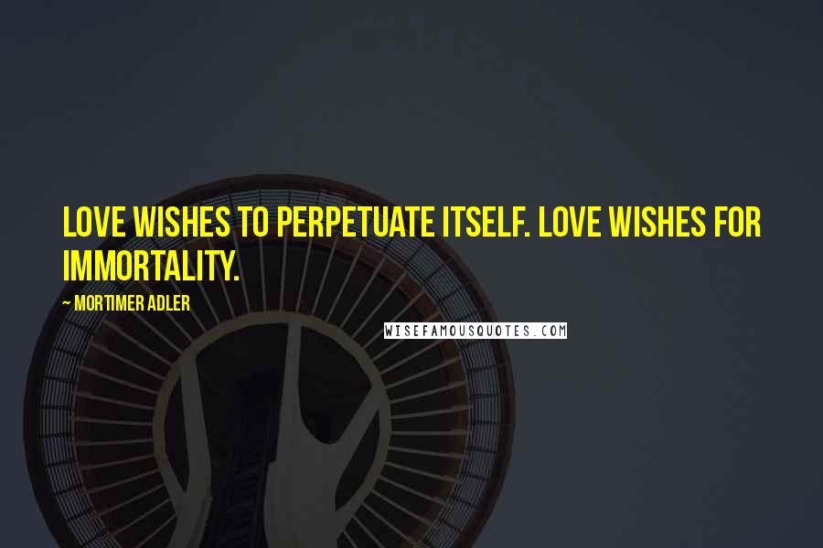 Mortimer Adler Quotes: Love wishes to perpetuate itself. Love wishes for immortality.
