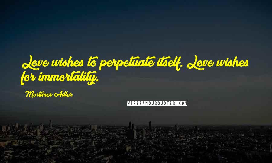 Mortimer Adler Quotes: Love wishes to perpetuate itself. Love wishes for immortality.