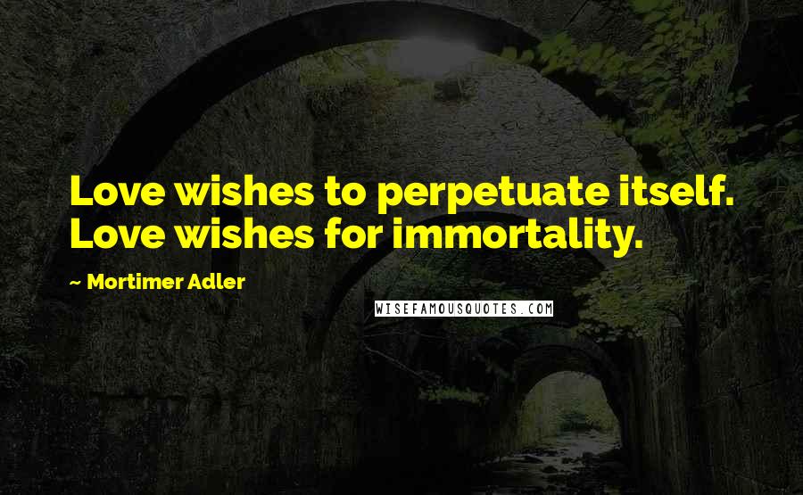 Mortimer Adler Quotes: Love wishes to perpetuate itself. Love wishes for immortality.