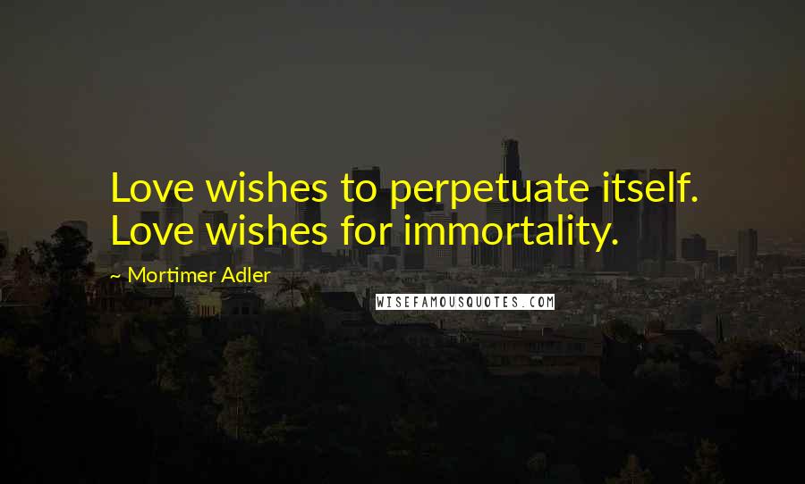 Mortimer Adler Quotes: Love wishes to perpetuate itself. Love wishes for immortality.