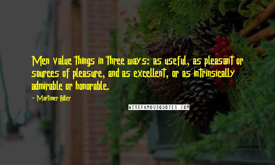 Mortimer Adler Quotes: Men value things in three ways: as useful, as pleasant or sources of pleasure, and as excellent, or as intrinsically admirable or honorable.