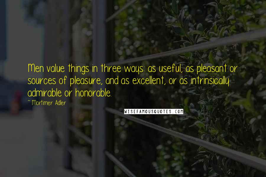 Mortimer Adler Quotes: Men value things in three ways: as useful, as pleasant or sources of pleasure, and as excellent, or as intrinsically admirable or honorable.