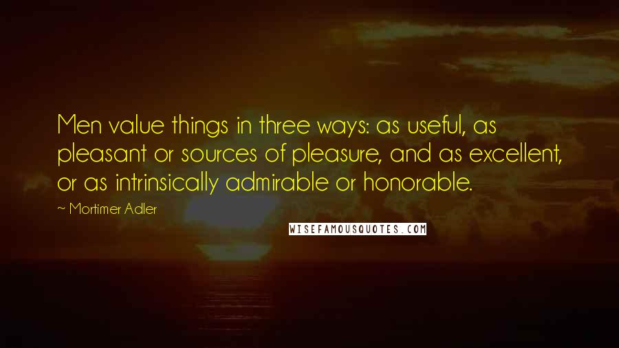 Mortimer Adler Quotes: Men value things in three ways: as useful, as pleasant or sources of pleasure, and as excellent, or as intrinsically admirable or honorable.