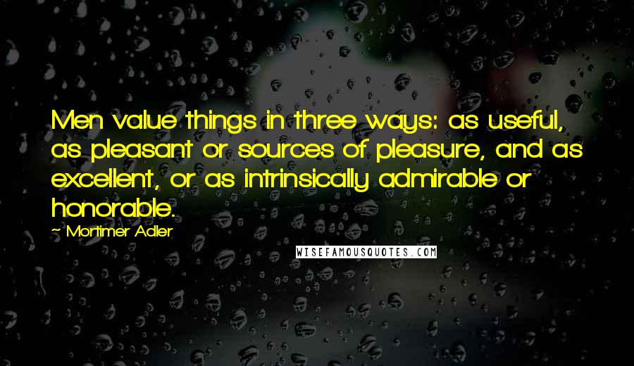 Mortimer Adler Quotes: Men value things in three ways: as useful, as pleasant or sources of pleasure, and as excellent, or as intrinsically admirable or honorable.