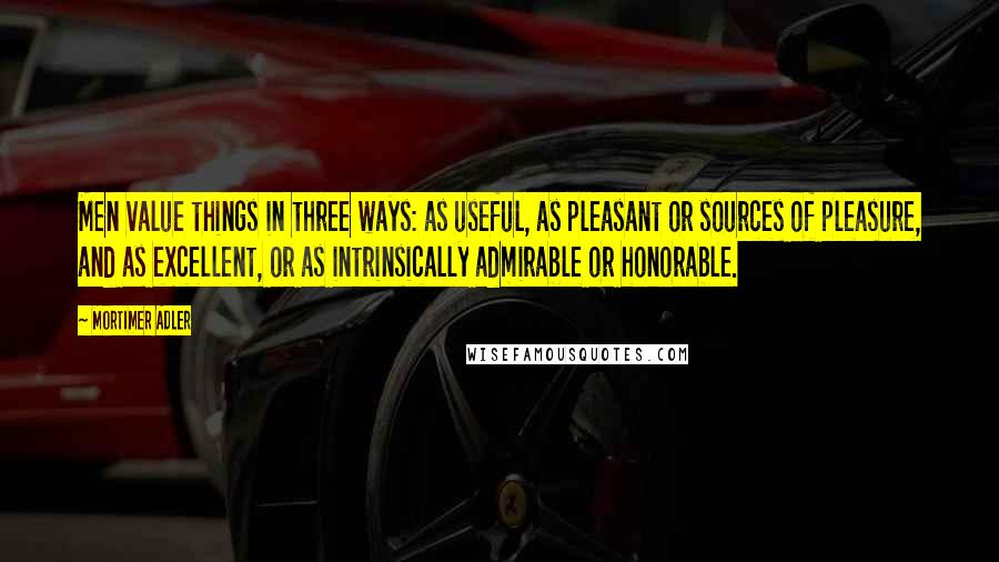 Mortimer Adler Quotes: Men value things in three ways: as useful, as pleasant or sources of pleasure, and as excellent, or as intrinsically admirable or honorable.