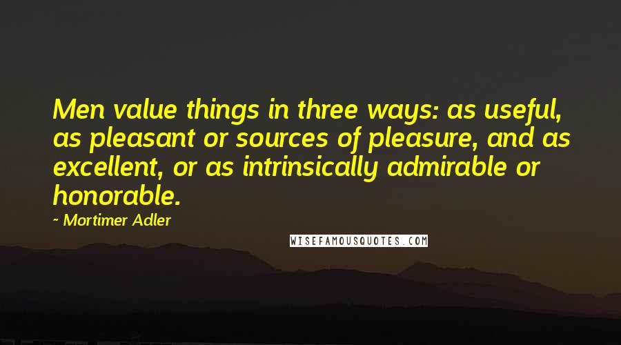 Mortimer Adler Quotes: Men value things in three ways: as useful, as pleasant or sources of pleasure, and as excellent, or as intrinsically admirable or honorable.