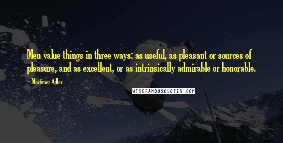 Mortimer Adler Quotes: Men value things in three ways: as useful, as pleasant or sources of pleasure, and as excellent, or as intrinsically admirable or honorable.