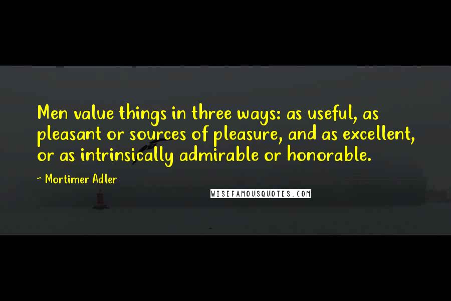 Mortimer Adler Quotes: Men value things in three ways: as useful, as pleasant or sources of pleasure, and as excellent, or as intrinsically admirable or honorable.