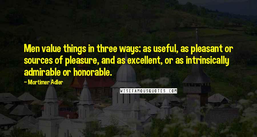 Mortimer Adler Quotes: Men value things in three ways: as useful, as pleasant or sources of pleasure, and as excellent, or as intrinsically admirable or honorable.