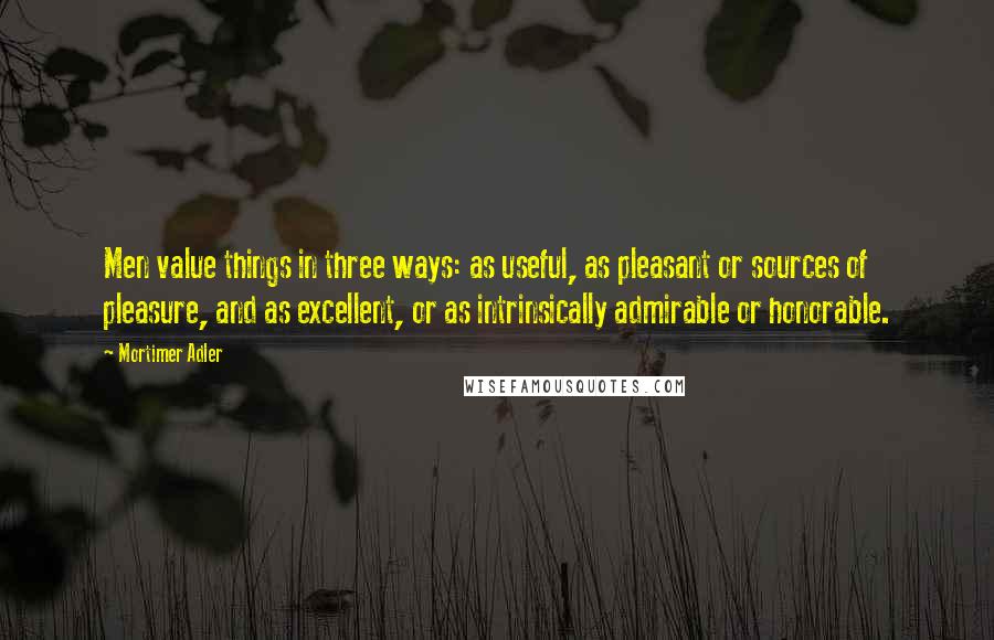 Mortimer Adler Quotes: Men value things in three ways: as useful, as pleasant or sources of pleasure, and as excellent, or as intrinsically admirable or honorable.